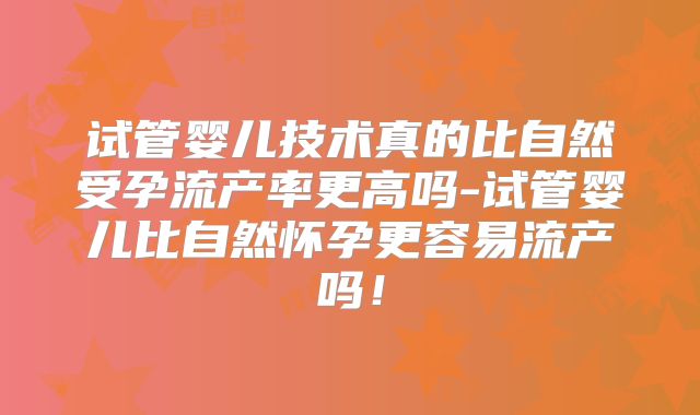 试管婴儿技术真的比自然受孕流产率更高吗-试管婴儿比自然怀孕更容易流产吗！