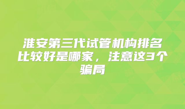 淮安第三代试管机构排名比较好是哪家，注意这3个骗局