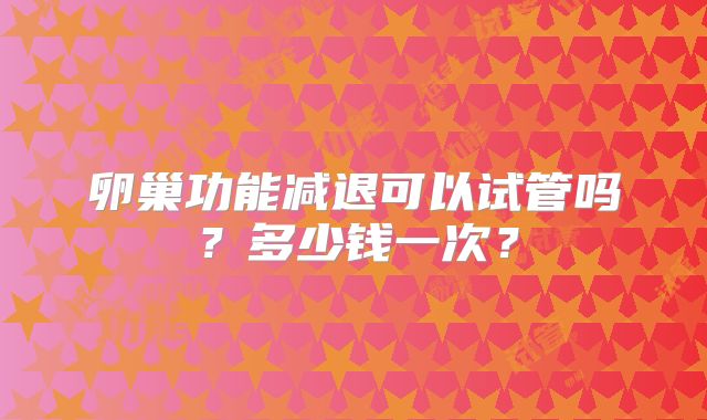 卵巢功能减退可以试管吗？多少钱一次？
