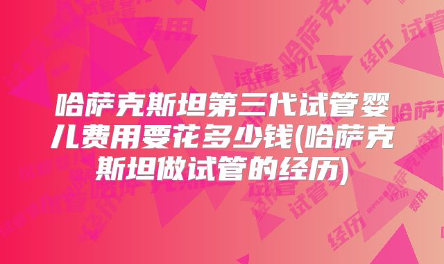 哈萨克斯坦第三代试管婴儿费用要花多少钱(哈萨克斯坦做试管的经历)