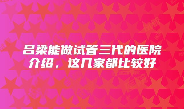 吕梁能做试管三代的医院介绍，这几家都比较好