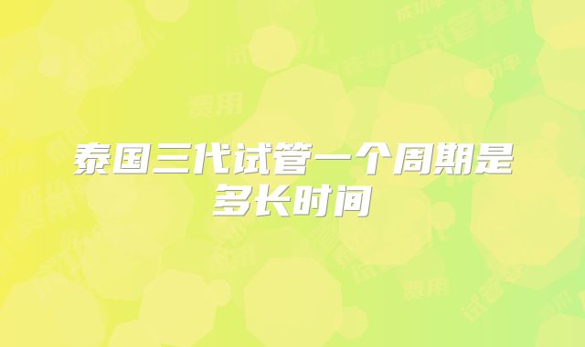泰国三代试管一个周期是多长时间