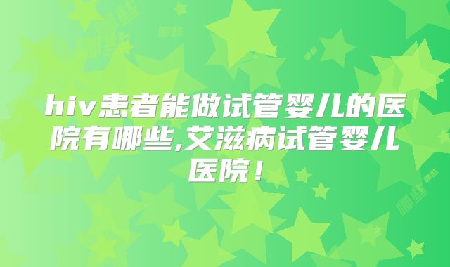 hiv患者能做试管婴儿的医院有哪些,艾滋病试管婴儿医院！