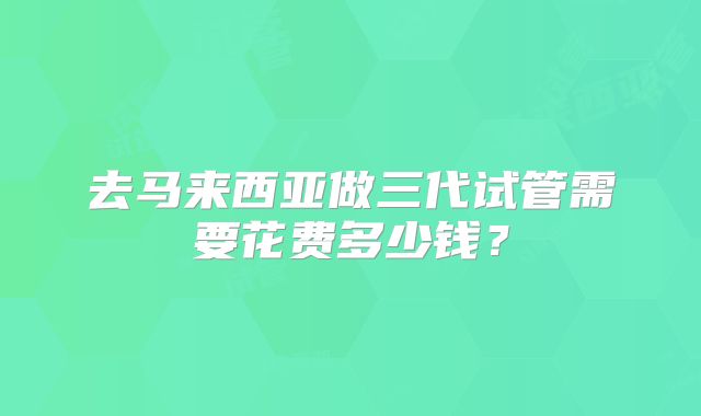 去马来西亚做三代试管需要花费多少钱？