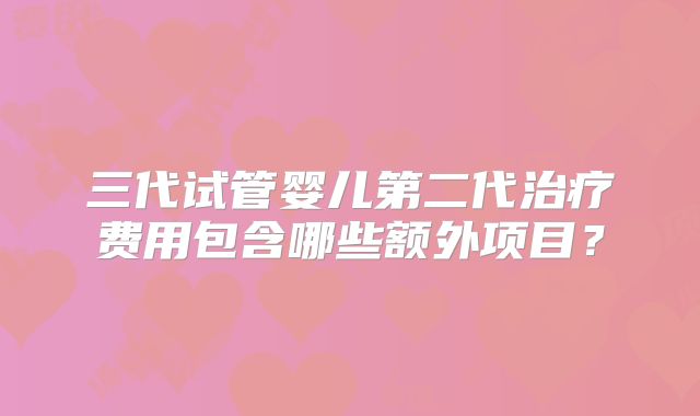三代试管婴儿第二代治疗费用包含哪些额外项目？
