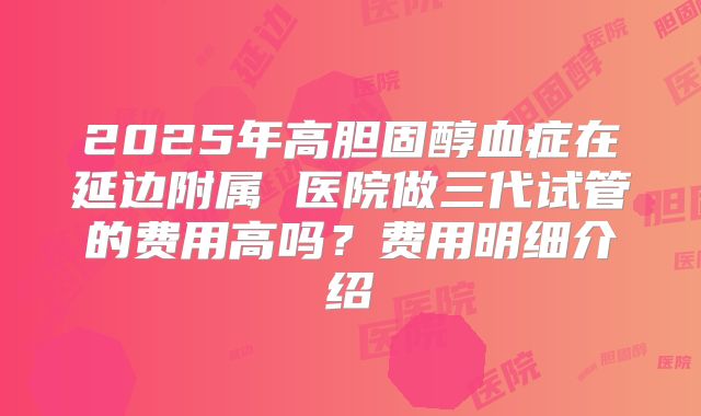 2025年高胆固醇血症在延边附属 医院做三代试管的费用高吗?费用明细介绍