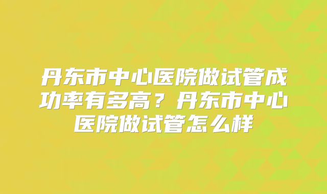 丹东市中心医院做试管成功率有多高?丹东市中心医院做试管怎么样