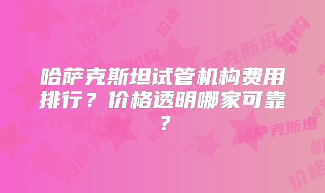 哈萨克斯坦试管机构费用排行?价格透明哪家可靠?