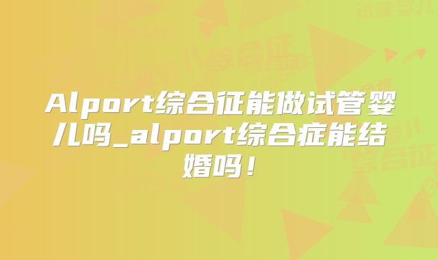 Alport综合征能做试管婴儿吗_alport综合症能结婚吗！