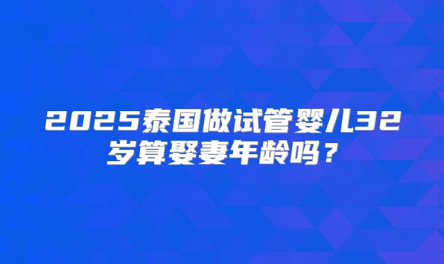 2025泰国做试管婴儿32岁算娶妻年龄吗？