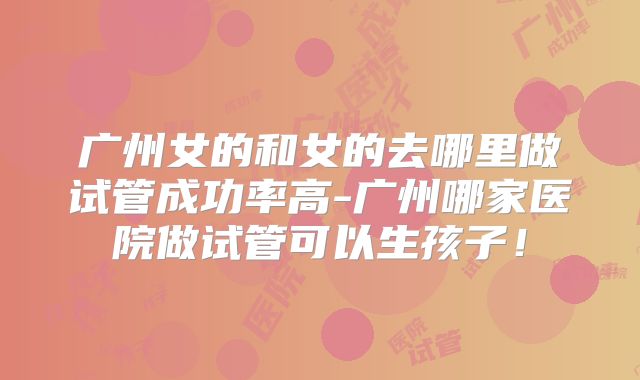广州女的和女的去哪里做试管成功率高-广州哪家医院做试管可以生孩子!