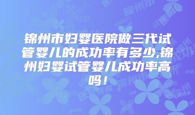 锦州市妇婴医院做三代试管婴儿的成功率有多少,锦州妇婴试管婴儿成功率高吗！