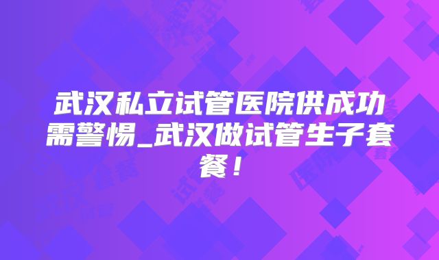 武汉私立试管医院供成功需警惕_武汉做试管生子套餐！