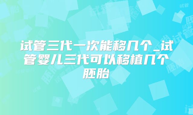 试管三代一次能移几个_试管婴儿三代可以移植几个胚胎
