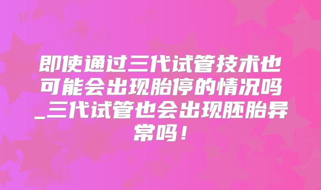 即使通过三代试管技术也可能会出现胎停的情况吗_三代试管也会出现胚胎异常吗！
