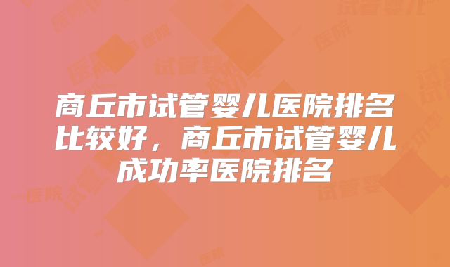 商丘市试管婴儿医院排名比较好，商丘市试管婴儿成功率医院排名
