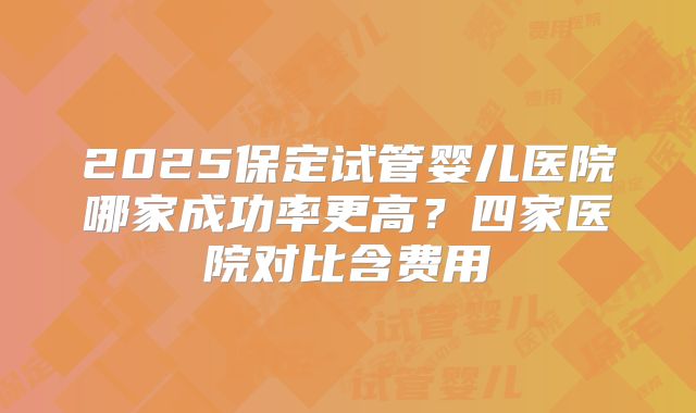 2025保定试管婴儿医院哪家成功率更高？四家医院对比含费用