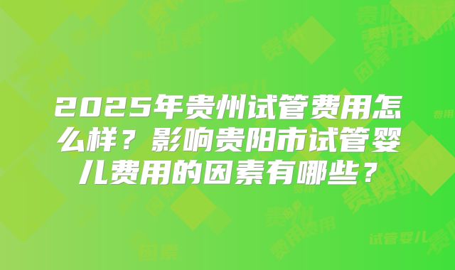 2025年贵州试管费用怎么样？影响贵阳市试管婴儿费用的因素有哪些？