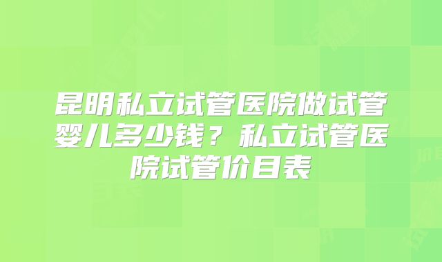 昆明私立试管医院做试管婴儿多少钱?私立试管医院试管价目表