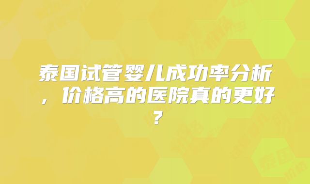 泰国试管婴儿成功率分析,价格高的医院真的更好?