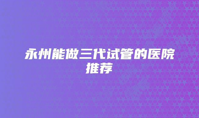 永州能做三代试管的医院推荐