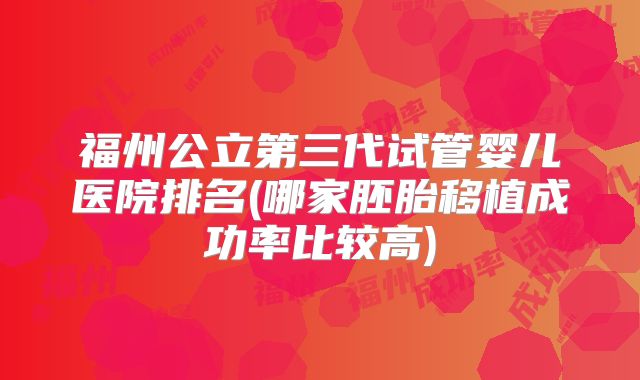福州公立第三代试管婴儿医院排名(哪家胚胎移植成功率比较高)