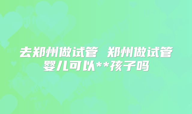 去郑州做试管 郑州做试管婴儿可以**孩子吗