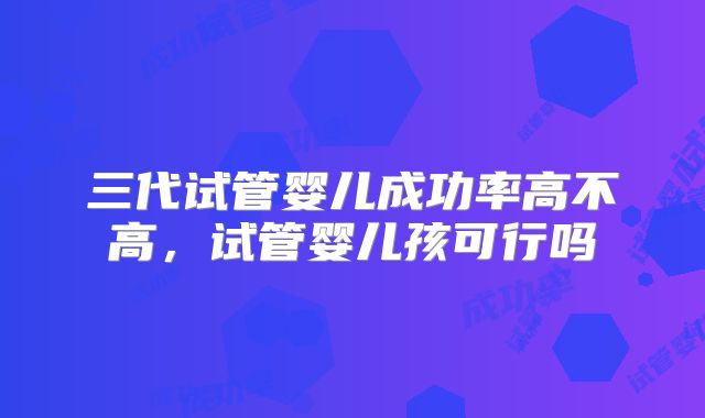 三代试管婴儿成功率高不高，试管婴儿孩可行吗