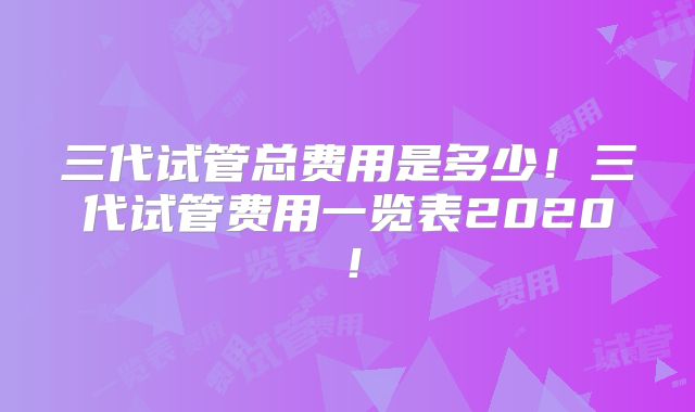 三代试管总费用是多少！三代试管费用一览表2020！