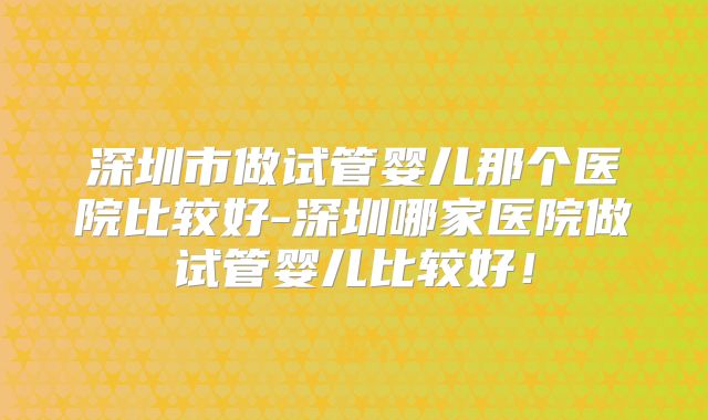 深圳市做试管婴儿那个医院比较好-深圳哪家医院做试管婴儿比较好！