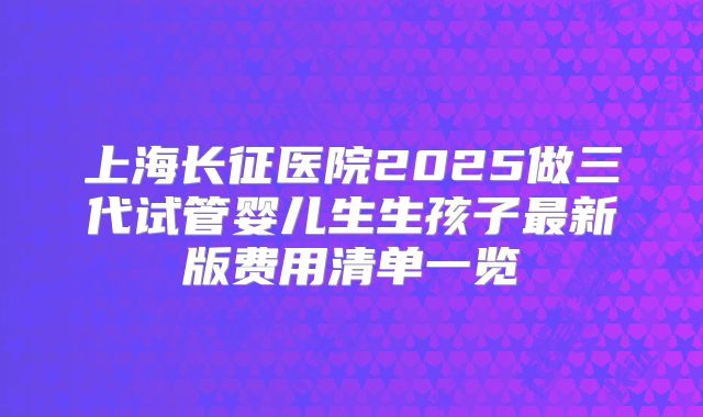 上海长征医院2025做三代试管婴儿生生孩子最新版费用清单一览