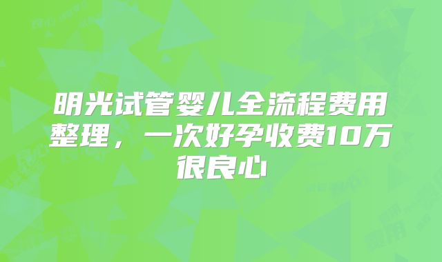 明光试管婴儿全流程费用整理，一次好孕收费10万很良心