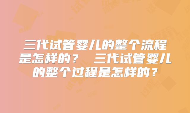 三代试管婴儿的整个流程是怎样的？ 三代试管婴儿的整个过程是怎样的？