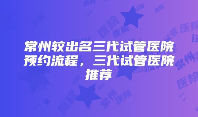 常州较出名三代试管医院预约流程，三代试管医院推荐