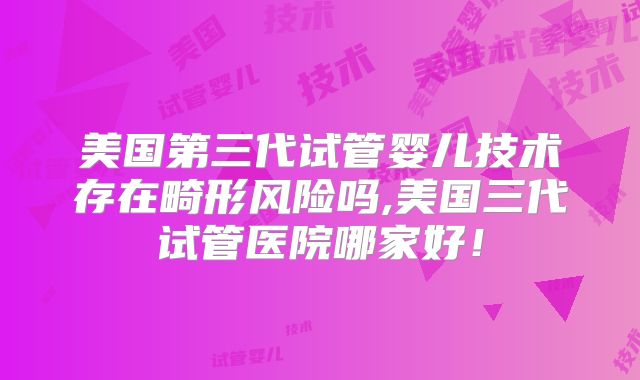美国第三代试管婴儿技术存在畸形风险吗,美国三代试管医院哪家好！