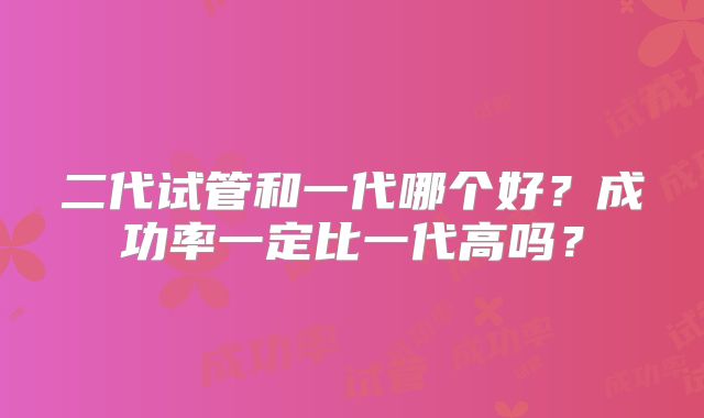 二代试管和一代哪个好?成功率一定比一代高吗?