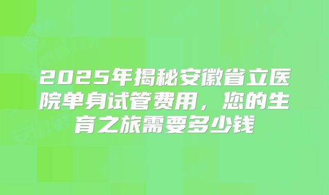 2025年揭秘安徽省立医院单身试管费用，您的生育之旅需要多少钱
