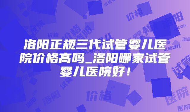 洛阳正规三代试管婴儿医院价格高吗_洛阳哪家试管婴儿医院好！