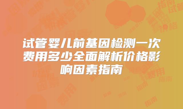 试管婴儿前基因检测一次费用多少全面解析价格影响因素指南