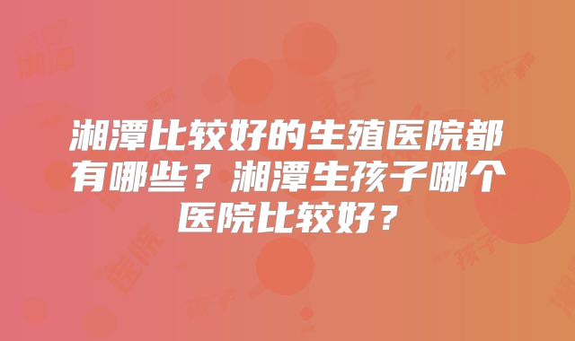 湘潭比较好的生殖医院都有哪些?湘潭生孩子哪个医院比较好?