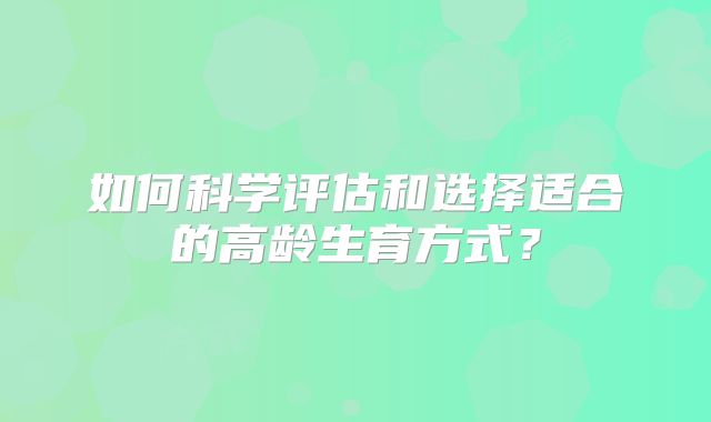 如何科学评估和选择适合的高龄生育方式?
