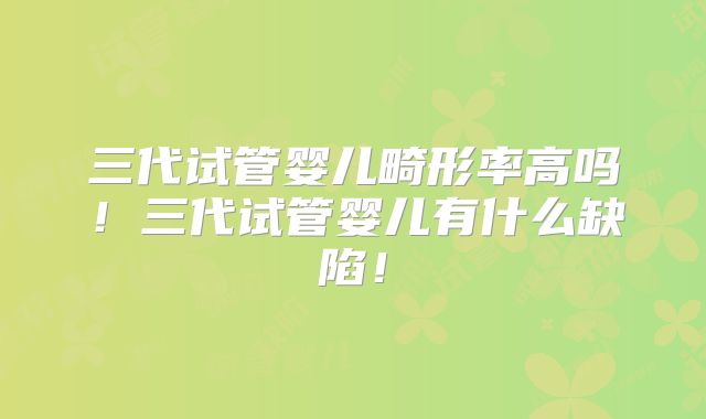 三代试管婴儿畸形率高吗！三代试管婴儿有什么缺陷！