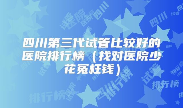 四川第三代试管比较好的医院排行榜（找对医院少花冤枉钱）
