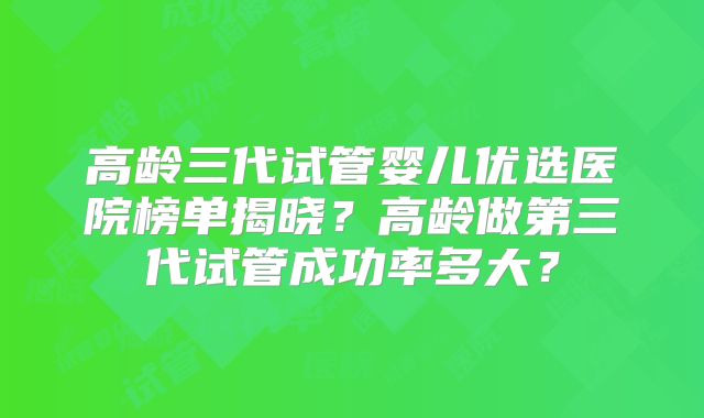高龄三代试管婴儿优选医院榜单揭晓？高龄做第三代试管成功率多大？