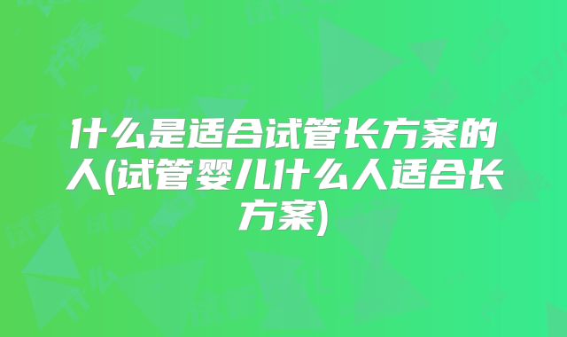 什么是适合试管长方案的人(试管婴儿什么人适合长方案)