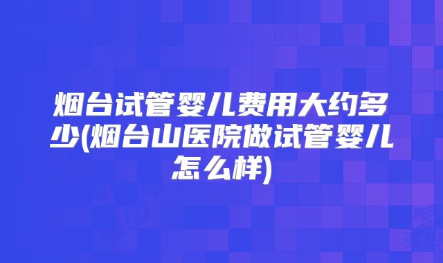 烟台试管婴儿费用大约多少(烟台山医院做试管婴儿怎么样)