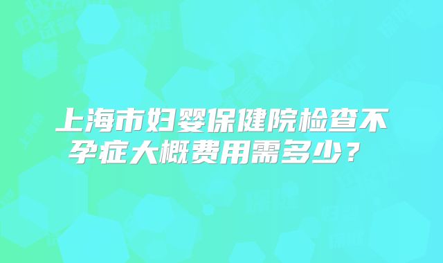 上海市妇婴保健院检查不孕症大概费用需多少?