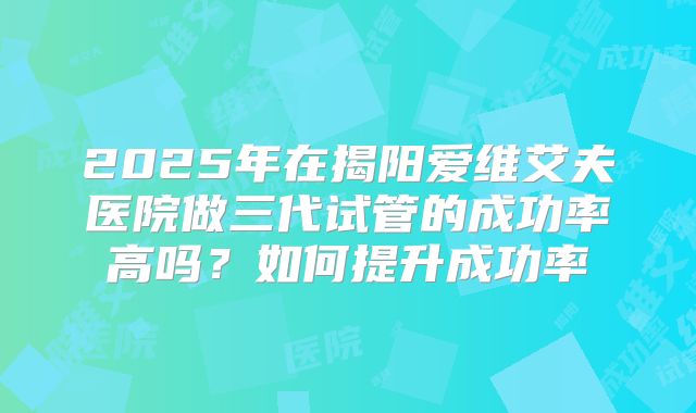 2025年在揭阳爱维艾夫医院做三代试管的成功率高吗?如何提升成功率