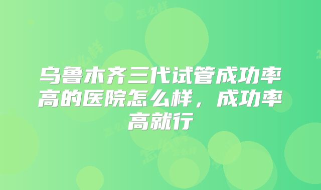 乌鲁木齐三代试管成功率高的医院怎么样,成功率高就行