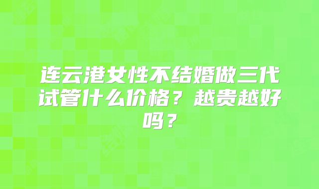 连云港女性不结婚做三代试管什么价格？越贵越好吗？